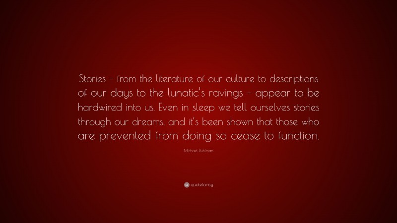 Michael Ruhlman Quote: “Stories – from the literature of our culture to descriptions of our days to the lunatic’s ravings – appear to be hardwired into us. Even in sleep we tell ourselves stories through our dreams, and it’s been shown that those who are prevented from doing so cease to function.”
