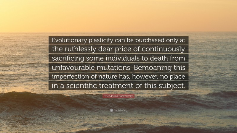 Theodosius Dobzhansky Quote: “Evolutionary plasticity can be purchased only at the ruthlessly dear price of continuously sacrificing some individuals to death from unfavourable mutations. Bemoaning this imperfection of nature has, however, no place in a scientific treatment of this subject.”