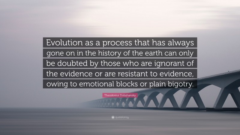 Theodosius Dobzhansky Quote: “Evolution as a process that has always gone on in the history of the earth can only be doubted by those who are ignorant of the evidence or are resistant to evidence, owing to emotional blocks or plain bigotry.”
