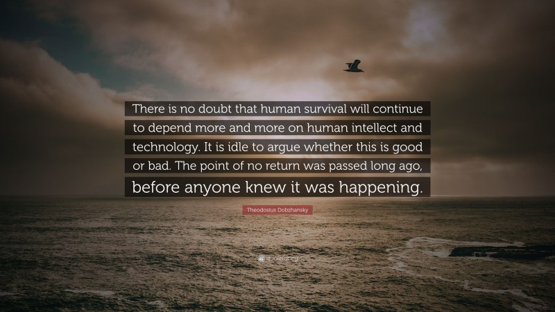 Theodosius Dobzhansky Quote: “There is no doubt that human survival will continue to depend more and more on human intellect and technology. It is idle to argue whether this is good or bad. The point of no return was passed long ago, before anyone knew it was happening.”