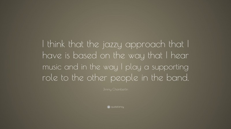 Jimmy Chamberlin Quote: “I think that the jazzy approach that I have is based on the way that I hear music and in the way I play a supporting role to the other people in the band.”