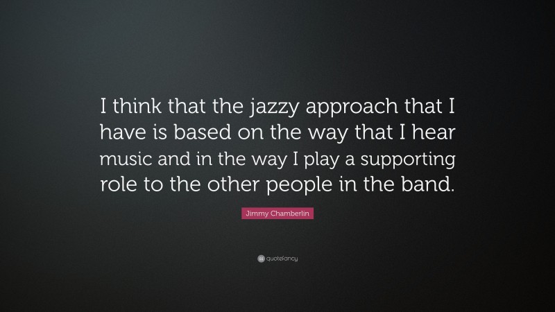 Jimmy Chamberlin Quote: “I think that the jazzy approach that I have is based on the way that I hear music and in the way I play a supporting role to the other people in the band.”