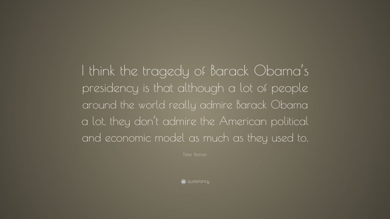 Peter Beinart Quote: “I think the tragedy of Barack Obama’s presidency is that although a lot of people around the world really admire Barack Obama a lot, they don’t admire the American political and economic model as much as they used to.”