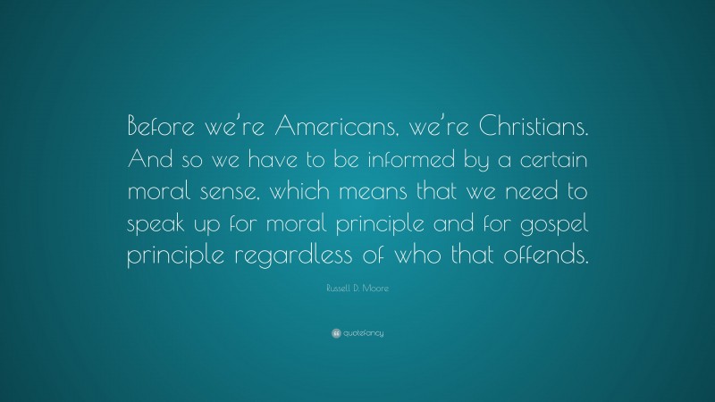 Russell D. Moore Quote: “Before we’re Americans, we’re Christians. And so we have to be informed by a certain moral sense, which means that we need to speak up for moral principle and for gospel principle regardless of who that offends.”