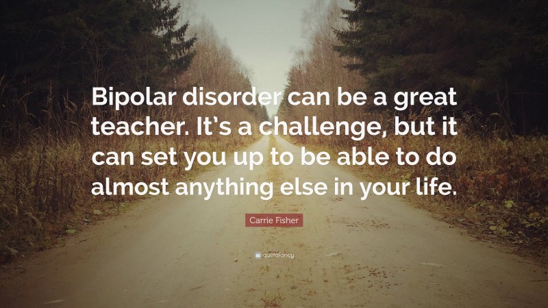 Carrie Fisher Quote: “Bipolar disorder can be a great teacher. It’s a challenge, but it can set you up to be able to do almost anything else in your life.”