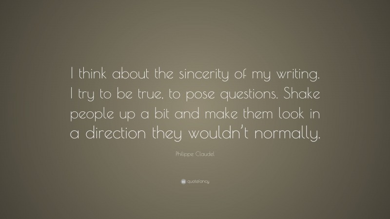 Philippe Claudel Quote: “I think about the sincerity of my writing. I try to be true, to pose questions. Shake people up a bit and make them look in a direction they wouldn’t normally.”