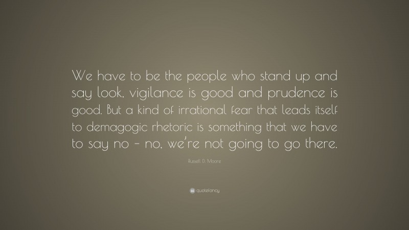 Russell D. Moore Quote: “We have to be the people who stand up and say look, vigilance is good and prudence is good. But a kind of irrational fear that leads itself to demagogic rhetoric is something that we have to say no – no, we’re not going to go there.”