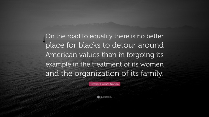 Eleanor Holmes Norton Quote: “On the road to equality there is no better place for blacks to detour around American values than in forgoing its example in the treatment of its women and the organization of its family.”
