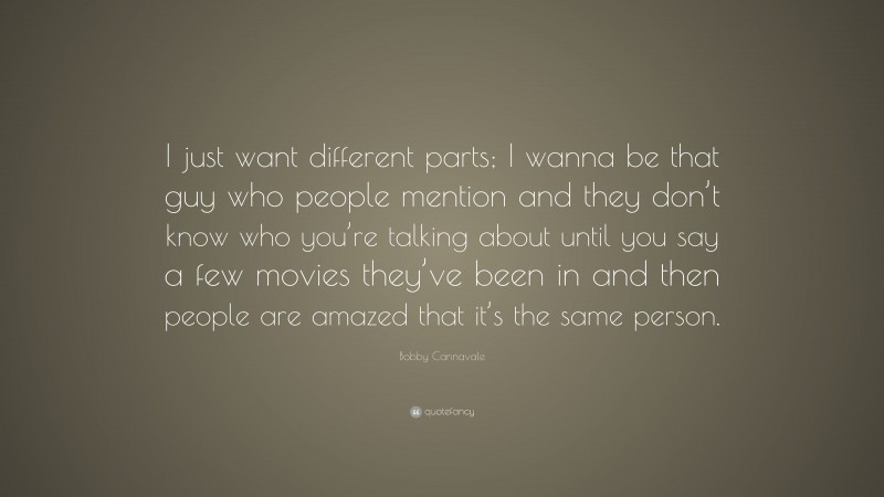Bobby Cannavale Quote: “I just want different parts; I wanna be that guy who people mention and they don’t know who you’re talking about until you say a few movies they’ve been in and then people are amazed that it’s the same person.”