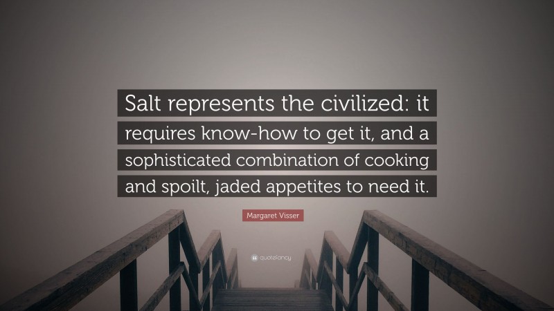 Margaret Visser Quote: “Salt represents the civilized: it requires know-how to get it, and a sophisticated combination of cooking and spoilt, jaded appetites to need it.”