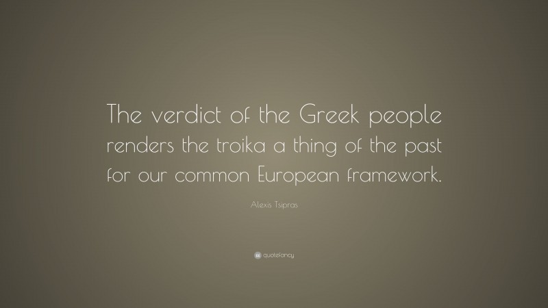 Alexis Tsipras Quote: “The verdict of the Greek people renders the troika a thing of the past for our common European framework.”