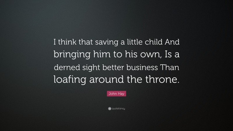 John Hay Quote: “I think that saving a little child And bringing him to his own, Is a derned sight better business Than loafing around the throne.”