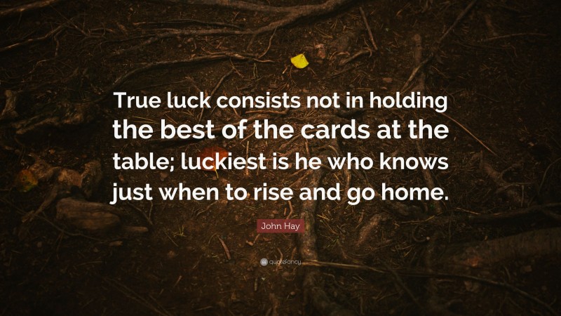 John Hay Quote: “True luck consists not in holding the best of the cards at the table; luckiest is he who knows just when to rise and go home.”