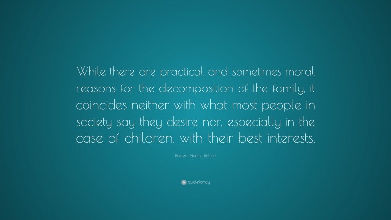 Robert Neelly Bellah Quote: “While there are practical and sometimes moral reasons for the decomposition of the family, it coincides neither with what most people in society say they desire nor, especially in the case of children, with their best interests.”