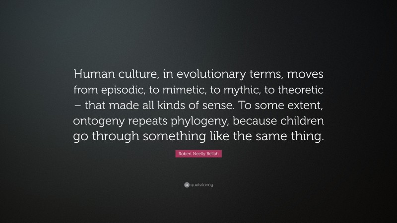 Robert Neelly Bellah Quote: “Human culture, in evolutionary terms, moves from episodic, to mimetic, to mythic, to theoretic – that made all kinds of sense. To some extent, ontogeny repeats phylogeny, because children go through something like the same thing.”