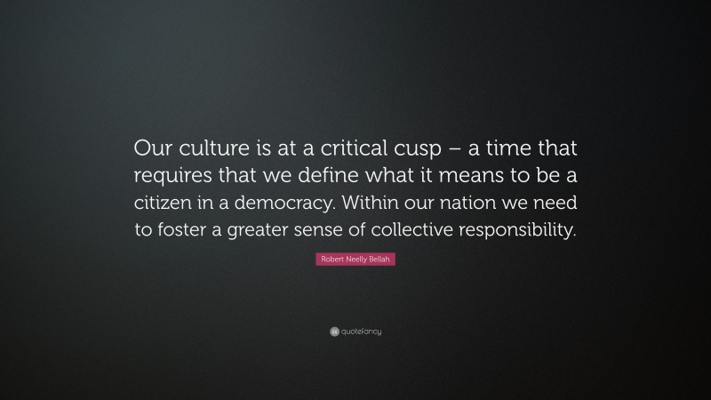 Robert Neelly Bellah Quote: “Our culture is at a critical cusp – a time that requires that we define what it means to be a citizen in a democracy. Within our nation we need to foster a greater sense of collective responsibility.”