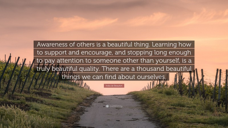 India de Beaufort Quote: “Awareness of others is a beautiful thing. Learning how to support and encourage, and stopping long enough to pay attention to someone other than yourself, is a truly beautiful quality. There are a thousand beautiful things we can find about ourselves.”