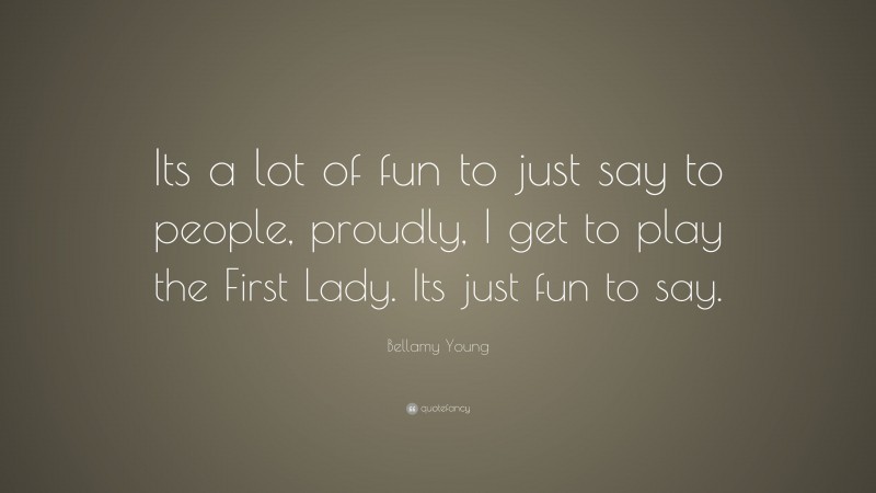 Bellamy Young Quote: “Its a lot of fun to just say to people, proudly, I get to play the First Lady. Its just fun to say.”