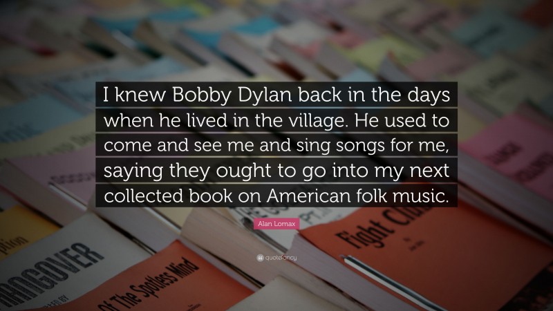Alan Lomax Quote: “I knew Bobby Dylan back in the days when he lived in the village. He used to come and see me and sing songs for me, saying they ought to go into my next collected book on American folk music.”