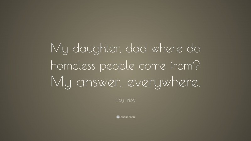 Ray Price Quote: “My daughter, dad where do homeless people come from? My answer, everywhere.”