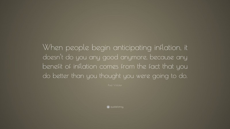 Paul Volcker Quote: “When people begin anticipating inflation, it doesn’t do you any good anymore, because any benefit of inflation comes from the fact that you do better than you thought you were going to do.”