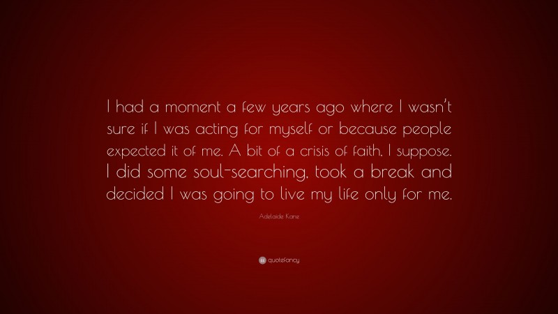 Adelaide Kane Quote: “I had a moment a few years ago where I wasn’t sure if I was acting for myself or because people expected it of me. A bit of a crisis of faith, I suppose. I did some soul-searching, took a break and decided I was going to live my life only for me.”
