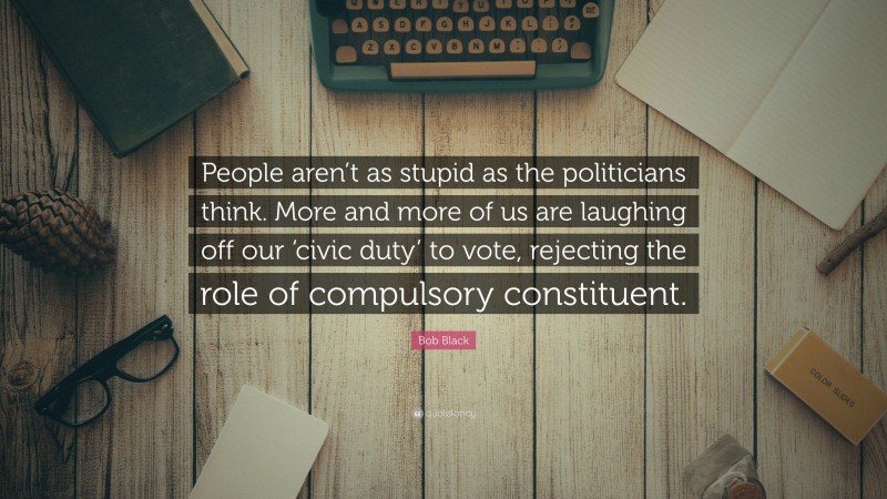 Bob Black Quote: “People aren’t as stupid as the politicians think. More and more of us are laughing off our ‘civic duty’ to vote, rejecting the role of compulsory constituent.”