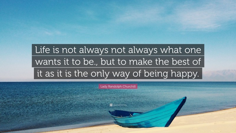 Lady Randolph Churchill Quote: “Life is not always not always what one wants it to be., but to make the best of it as it is the only way of being happy.”