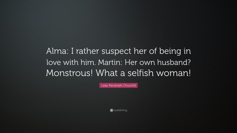 Lady Randolph Churchill Quote: “Alma: I rather suspect her of being in love with him. Martin: Her own husband? Monstrous! What a selfish woman!”