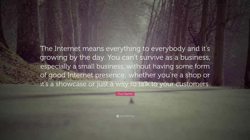 Theo Paphitis Quote: “The Internet means everything to everybody and it’s growing by the day. You can’t survive as a business, especially a small business, without having some form of good Internet presence; whether you’re a shop or it’s a showcase or just a way to talk to your customers.”