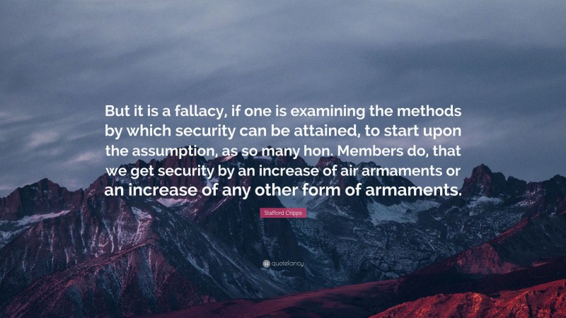 Stafford Cripps Quote: “But it is a fallacy, if one is examining the methods by which security can be attained, to start upon the assumption, as so many hon. Members do, that we get security by an increase of air armaments or an increase of any other form of armaments.”