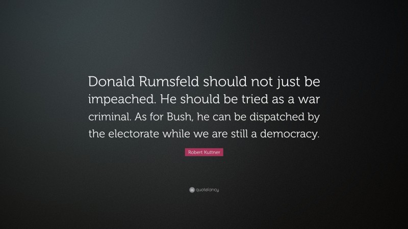 Robert Kuttner Quote: “Donald Rumsfeld should not just be impeached. He should be tried as a war criminal. As for Bush, he can be dispatched by the electorate while we are still a democracy.”