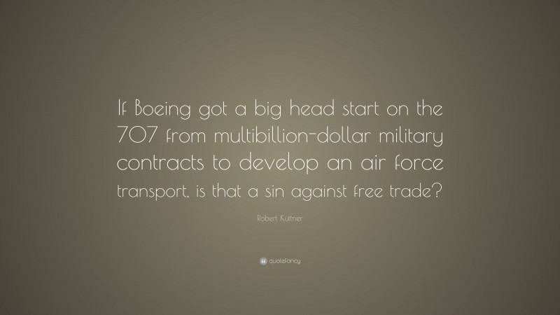 Robert Kuttner Quote: “If Boeing got a big head start on the 707 from multibillion-dollar military contracts to develop an air force transport, is that a sin against free trade?”