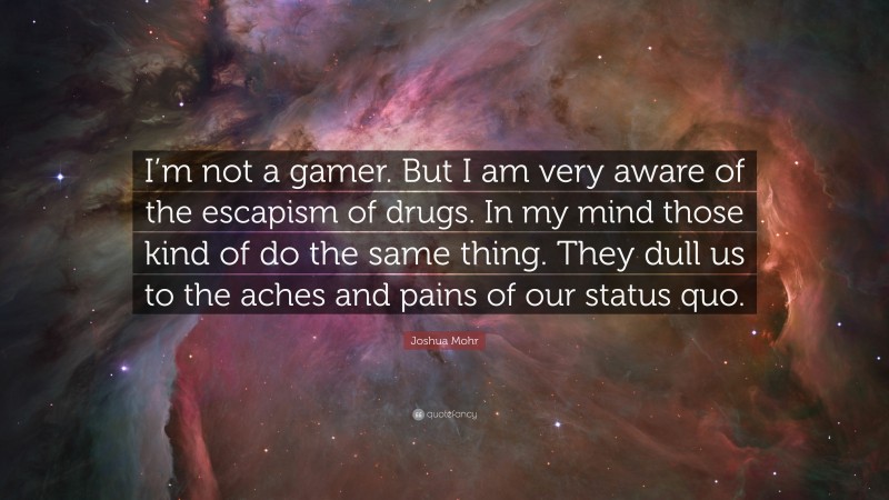 Joshua Mohr Quote: “I’m not a gamer. But I am very aware of the escapism of drugs. In my mind those kind of do the same thing. They dull us to the aches and pains of our status quo.”