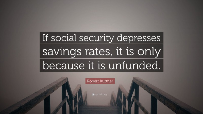 Robert Kuttner Quote: “If social security depresses savings rates, it is only because it is unfunded.”
