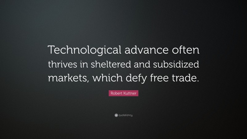 Robert Kuttner Quote: “Technological advance often thrives in sheltered and subsidized markets, which defy free trade.”