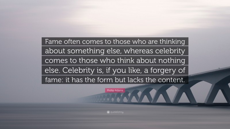 Phillip Adams Quote: “Fame often comes to those who are thinking about something else, whereas celebrity comes to those who think about nothing else. Celebrity is, if you like, a forgery of fame: it has the form but lacks the content.”