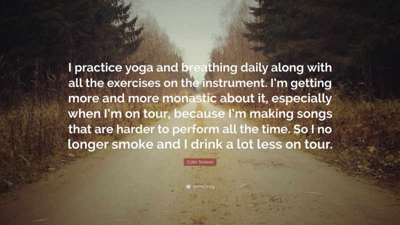 Colin Stetson Quote: “I practice yoga and breathing daily along with all the exercises on the instrument. I’m getting more and more monastic about it, especially when I’m on tour, because I’m making songs that are harder to perform all the time. So I no longer smoke and I drink a lot less on tour.”