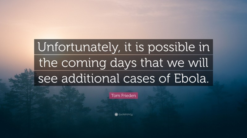 Tom Frieden Quote: “Unfortunately, it is possible in the coming days that we will see additional cases of Ebola.”
