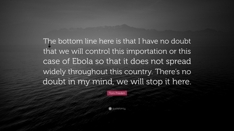 Tom Frieden Quote: “The bottom line here is that I have no doubt that we will control this importation or this case of Ebola so that it does not spread widely throughout this country. There’s no doubt in my mind, we will stop it here.”