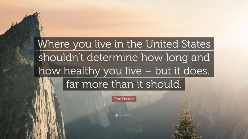 Tom Frieden Quote: “Where you live in the United States shouldn’t determine how long and how healthy you live – but it does, far more than it should.”