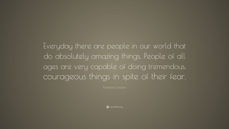Mairead Corrigan Quote: “Everyday there are people in our world that do absolutely amazing things. People of all ages are very capable of doing tremendous, courageous things in spite of their fear.”