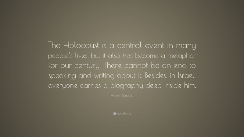 Aharon Appelfeld Quote: “The Holocaust is a central event in many people’s lives, but it also has become a metaphor for our century. There cannot be an end to speaking and writing about it. Besides, in Israel, everyone carries a biography deep inside him.”