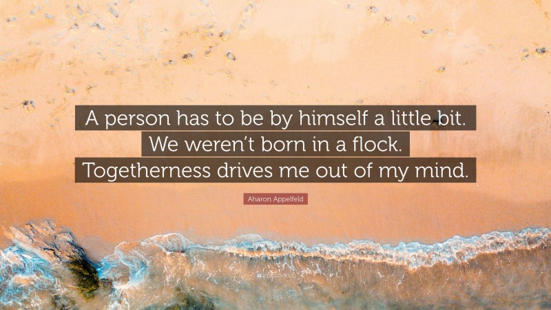 Aharon Appelfeld Quote: “A person has to be by himself a little bit. We weren’t born in a flock. Togetherness drives me out of my mind.”