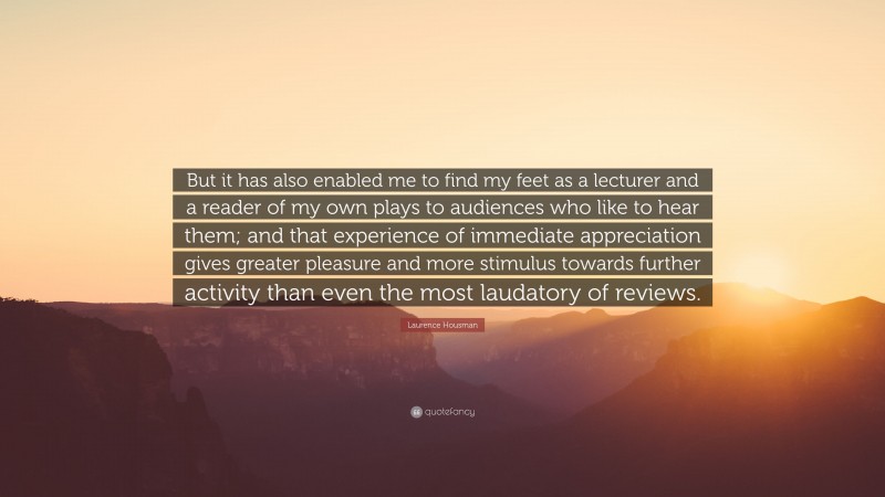 Laurence Housman Quote: “But it has also enabled me to find my feet as a lecturer and a reader of my own plays to audiences who like to hear them; and that experience of immediate appreciation gives greater pleasure and more stimulus towards further activity than even the most laudatory of reviews.”
