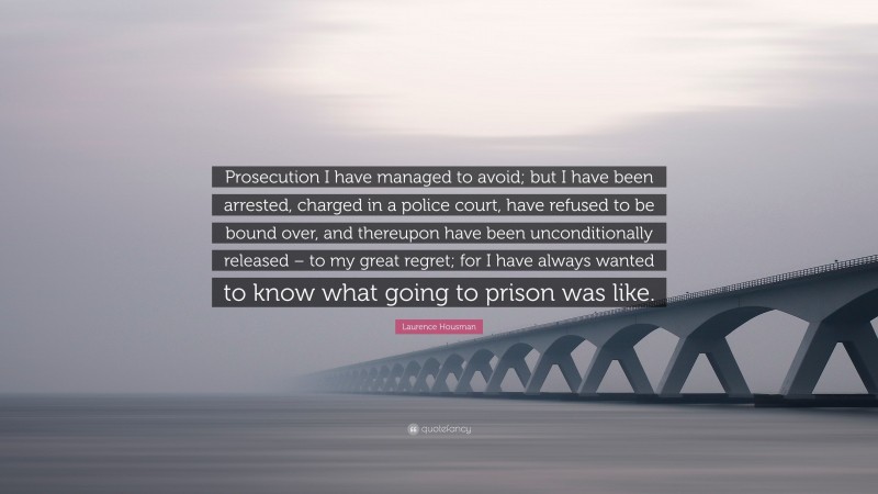 Laurence Housman Quote: “Prosecution I have managed to avoid; but I have been arrested, charged in a police court, have refused to be bound over, and thereupon have been unconditionally released – to my great regret; for I have always wanted to know what going to prison was like.”