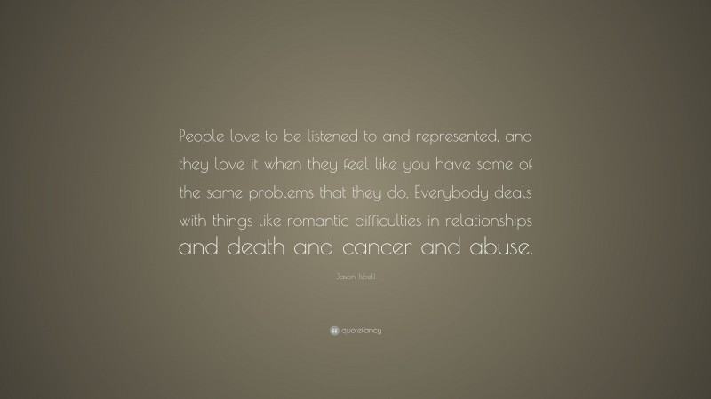 Jason Isbell Quote: “People love to be listened to and represented, and they love it when they feel like you have some of the same problems that they do. Everybody deals with things like romantic difficulties in relationships and death and cancer and abuse.”