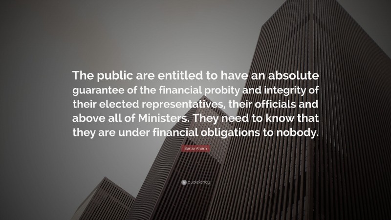Bertie Ahern Quote: “The public are entitled to have an absolute guarantee of the financial probity and integrity of their elected representatives, their officials and above all of Ministers. They need to know that they are under financial obligations to nobody.”