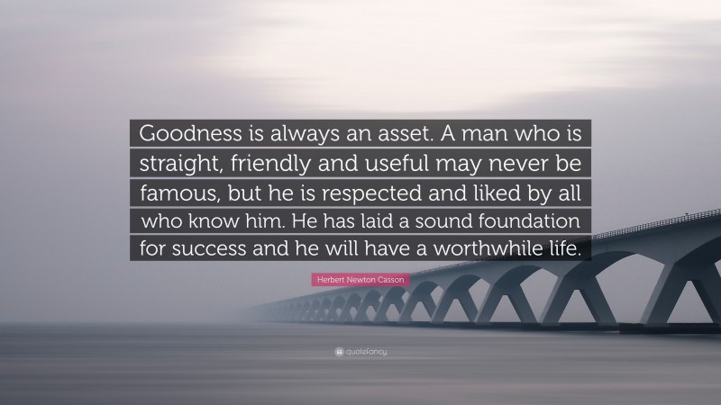 Herbert Newton Casson Quote: “Goodness is always an asset. A man who is straight, friendly and useful may never be famous, but he is respected and liked by all who know him. He has laid a sound foundation for success and he will have a worthwhile life.”