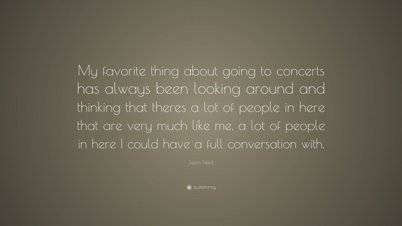 Jason Isbell Quote: “My favorite thing about going to concerts has always been looking around and thinking that theres a lot of people in here that are very much like me, a lot of people in here I could have a full conversation with.”